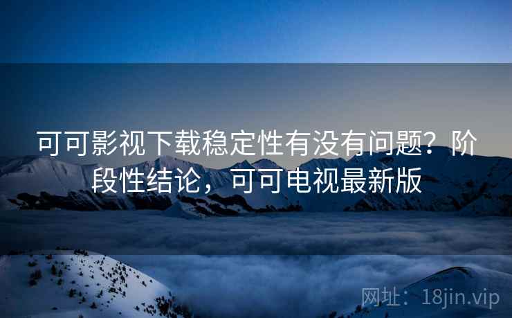 可可影视下载稳定性有没有问题？阶段性结论，可可电视最新版