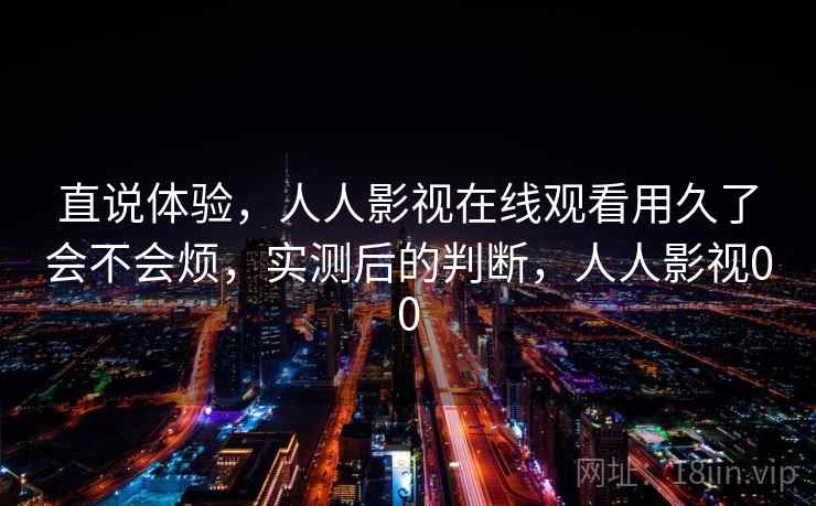直说体验，人人影视在线观看用久了会不会烦，实测后的判断，人人影视00