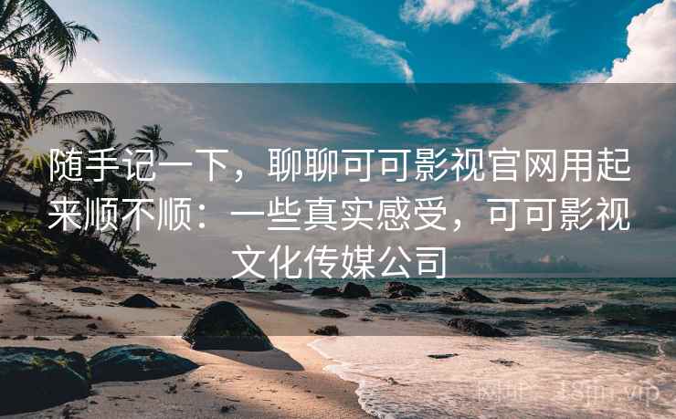 随手记一下，聊聊可可影视官网用起来顺不顺：一些真实感受，可可影视文化传媒公司