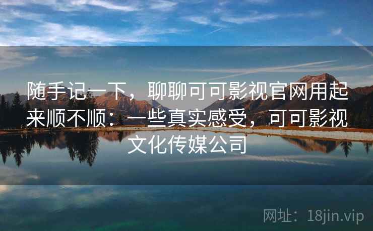 随手记一下，聊聊可可影视官网用起来顺不顺：一些真实感受，可可影视文化传媒公司