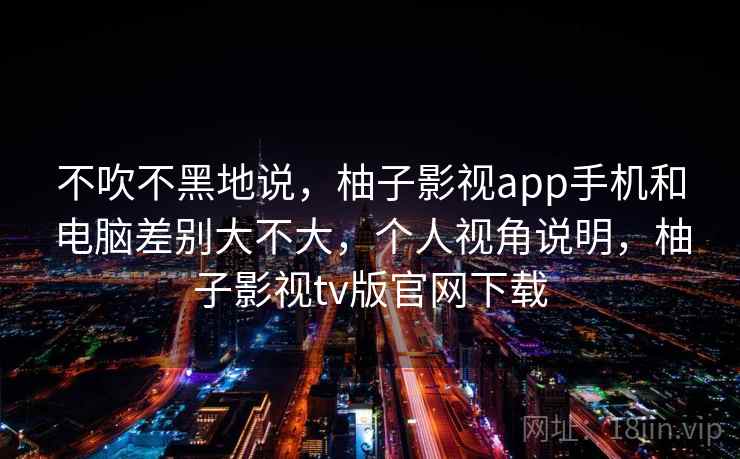 不吹不黑地说，柚子影视app手机和电脑差别大不大，个人视角说明，柚子影视tv版官网下载