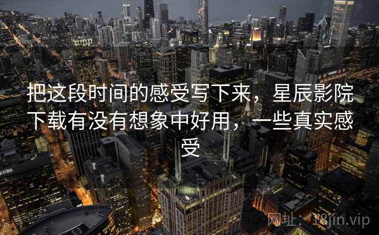 把这段时间的感受写下来，星辰影院下载有没有想象中好用，一些真实感受