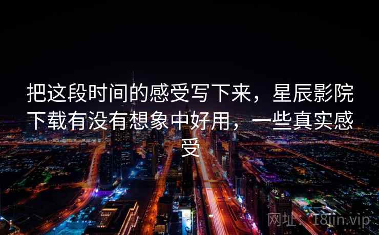 把这段时间的感受写下来，星辰影院下载有没有想象中好用，一些真实感受