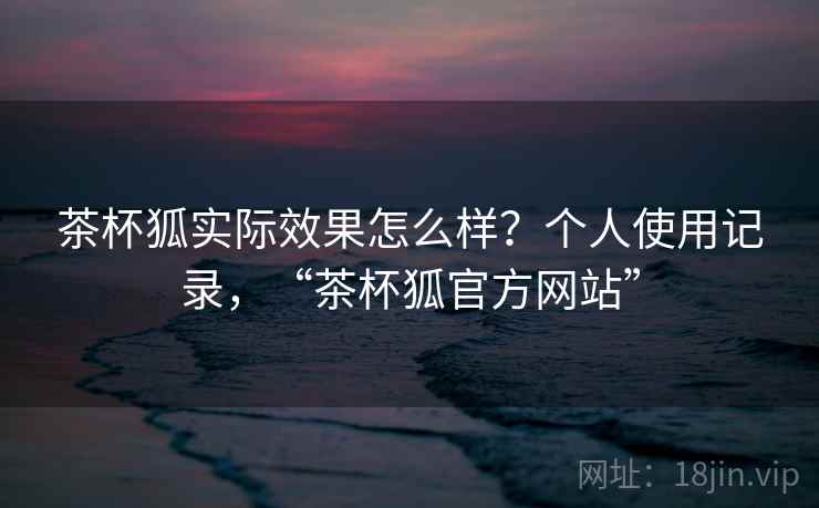 茶杯狐实际效果怎么样？个人使用记录，“茶杯狐官方网站”