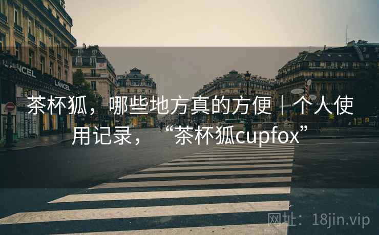 茶杯狐，哪些地方真的方便｜个人使用记录，“茶杯狐cupfox”