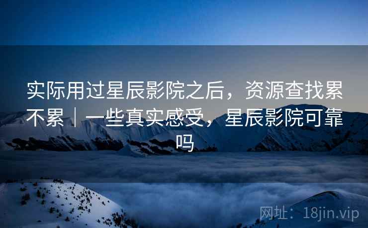 实际用过星辰影院之后，资源查找累不累｜一些真实感受，星辰影院可靠吗