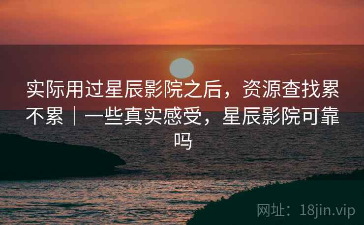 实际用过星辰影院之后，资源查找累不累｜一些真实感受，星辰影院可靠吗