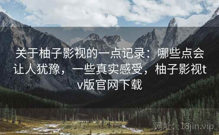 关于柚子影视的一点记录：哪些点会让人犹豫，一些真实感受，柚子影视tv版官网下载