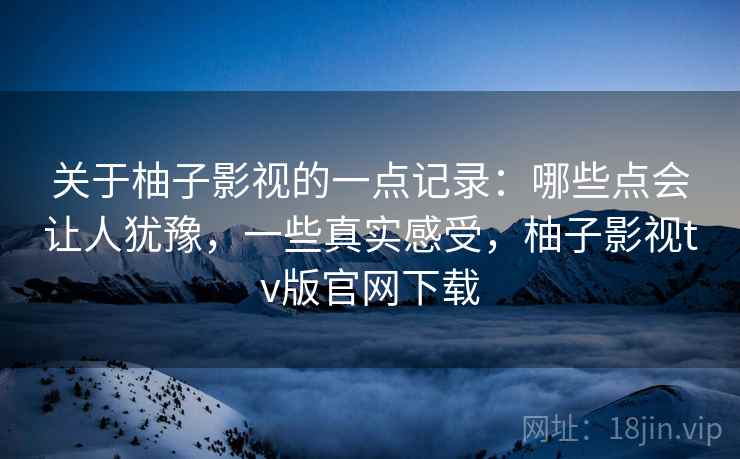 关于柚子影视的一点记录：哪些点会让人犹豫，一些真实感受，柚子影视tv版官网下载