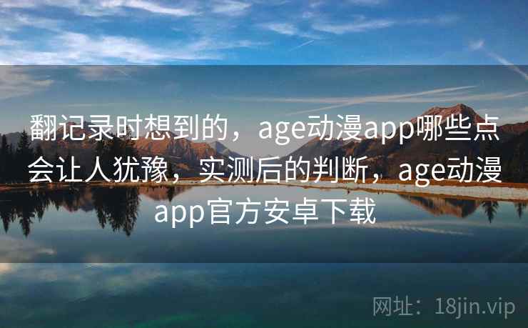 翻记录时想到的，age动漫app哪些点会让人犹豫，实测后的判断，age动漫app官方安卓下载