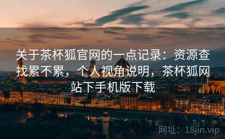 关于茶杯狐官网的一点记录：资源查找累不累，个人视角说明，茶杯狐网站下手机版下载