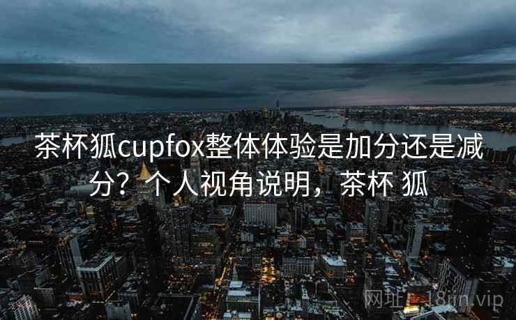 茶杯狐cupfox整体体验是加分还是减分?个人视角说明,茶杯 狐 茶杯狐cupfox整体体验是加分还是减分?个人视角说明,茶杯 狐