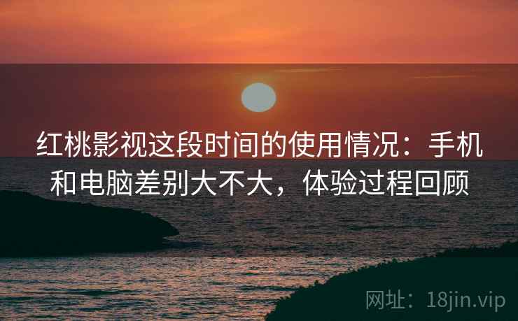 红桃影视这段时间的使用情况：手机和电脑差别大不大，体验过程回顾
