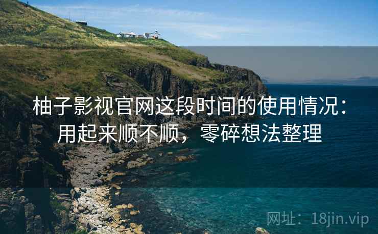 柚子影视官网这段时间的使用情况：用起来顺不顺，零碎想法整理