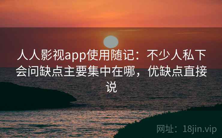 人人影视app使用随记：不少人私下会问缺点主要集中在哪，优缺点直接说