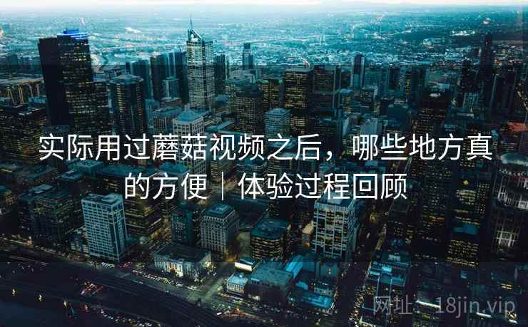 实际用过蘑菇视频之后，哪些地方真的方便｜体验过程回顾