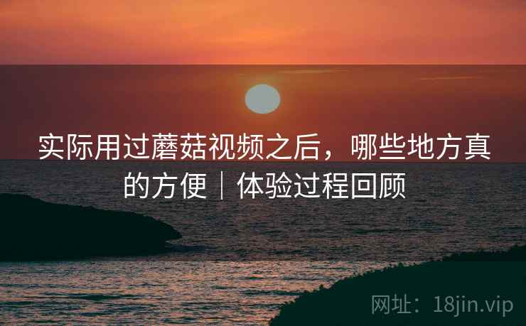 实际用过蘑菇视频之后，哪些地方真的方便｜体验过程回顾