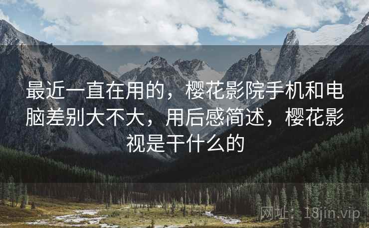 最近一直在用的，樱花影院手机和电脑差别大不大，用后感简述，樱花影视是干什么的