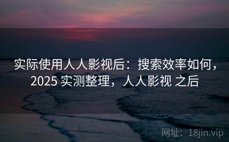 实际使用人人影视后：搜索效率如何，2025 实测整理，人人影视 之后