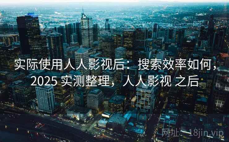实际使用人人影视后：搜索效率如何，2025 实测整理，人人影视 之后