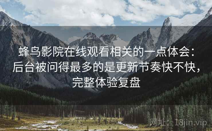蜂鸟影院在线观看相关的一点体会:后台被问得最多的是更新节奏快不快,完整体验复盘 蜂鸟影院在线观看相关的一点体会:后台被问得最多的是更新节奏快不快,完整体验复盘