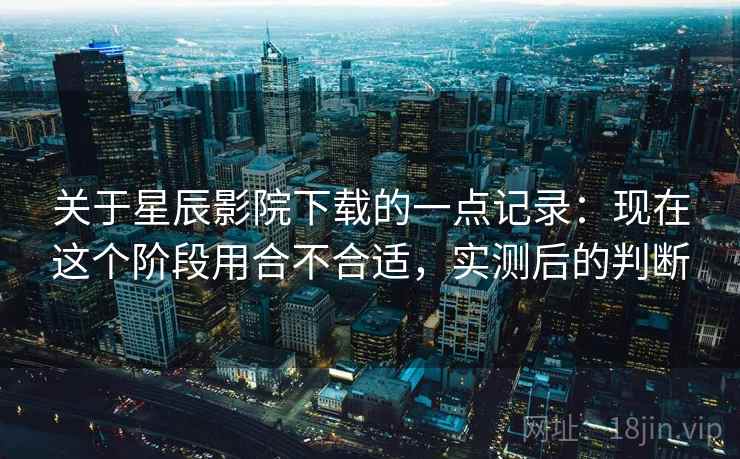 关于星辰影院下载的一点记录：现在这个阶段用合不合适，实测后的判断