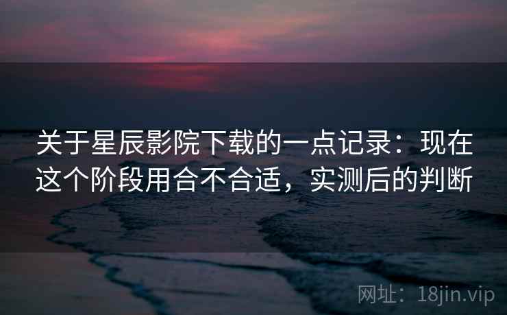 关于星辰影院下载的一点记录：现在这个阶段用合不合适，实测后的判断