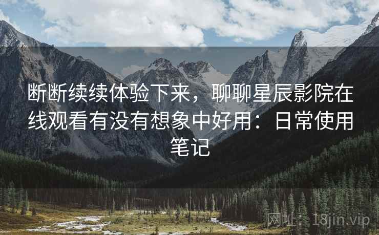 断断续续体验下来，聊聊星辰影院在线观看有没有想象中好用：日常使用笔记