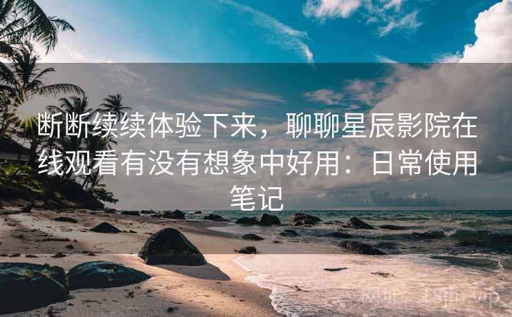 断断续续体验下来，聊聊星辰影院在线观看有没有想象中好用：日常使用笔记
