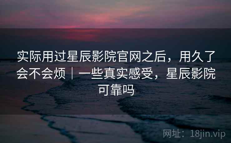 实际用过星辰影院官网之后，用久了会不会烦｜一些真实感受，星辰影院可靠吗