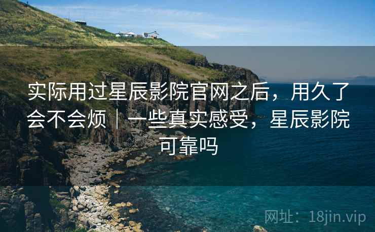 实际用过星辰影院官网之后，用久了会不会烦｜一些真实感受，星辰影院可靠吗