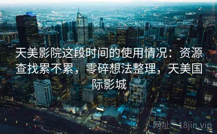 天美影院这段时间的使用情况：资源查找累不累，零碎想法整理，天美国际影城
