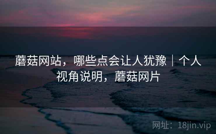 蘑菇网站,哪些点会让人犹豫|个人视角说明,蘑菇网片 蘑菇网站,哪些点会让人犹豫|个人视角说明,蘑菇网片