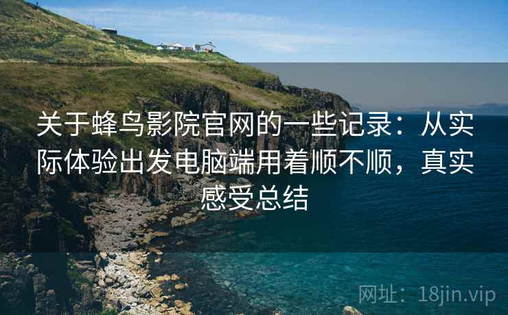 关于蜂鸟影院官网的一些记录：从实际体验出发电脑端用着顺不顺，真实感受总结