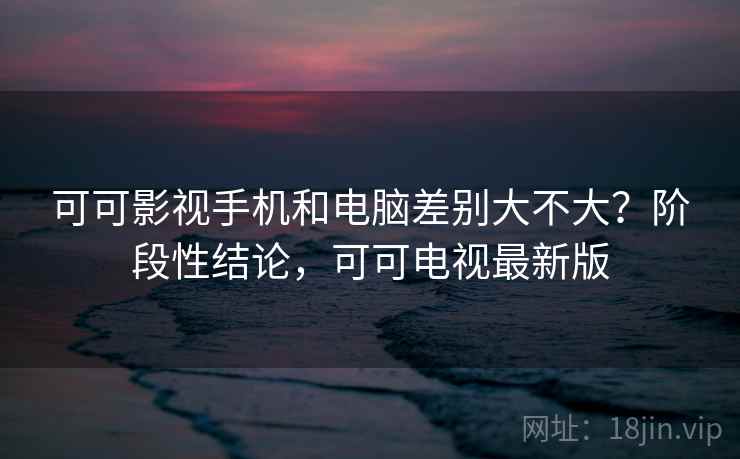 可可影视手机和电脑差别大不大？阶段性结论，可可电视最新版