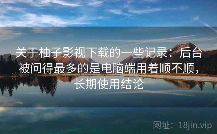 关于柚子影视下载的一些记录：后台被问得最多的是电脑端用着顺不顺，长期使用结论