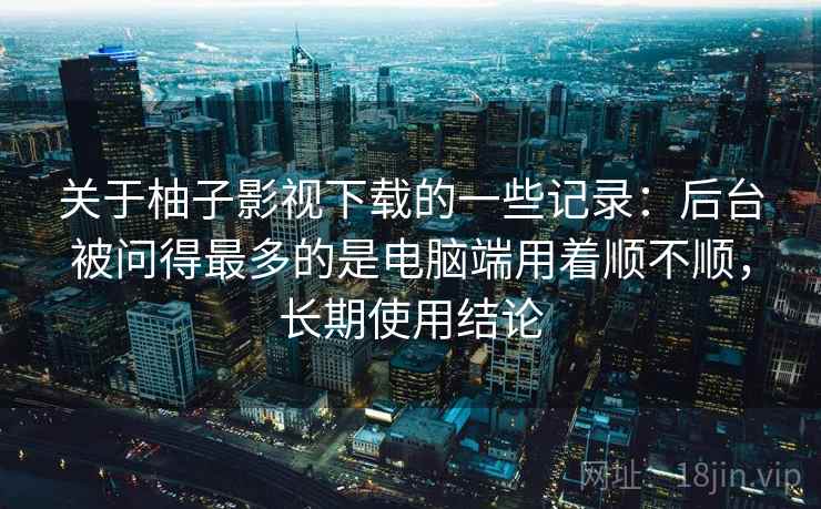 关于柚子影视下载的一些记录：后台被问得最多的是电脑端用着顺不顺，长期使用结论