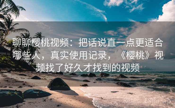 聊聊樱桃视频：把话说直一点更适合哪些人，真实使用记录，《樱桃》视频找了好久才找到的视频