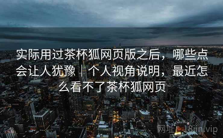 实际用过茶杯狐网页版之后，哪些点会让人犹豫｜个人视角说明，最近怎么看不了茶杯狐网页