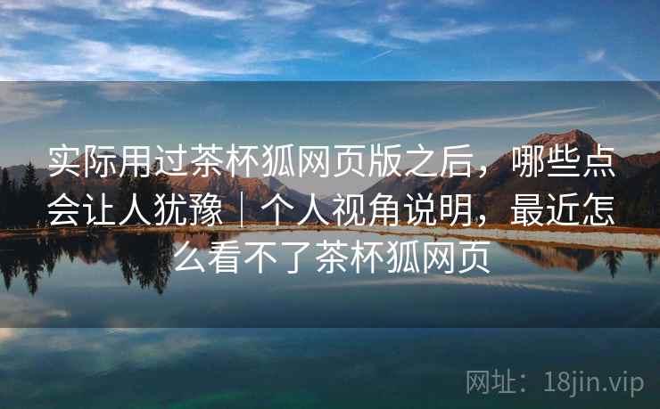 实际用过茶杯狐网页版之后,哪些点会让人犹豫|个人视角说明,最近怎么看不了茶杯狐网页 实际用过茶杯狐网页版之后,哪些点会让人犹豫|个人视角说明,最近怎么看不了茶杯狐网页
