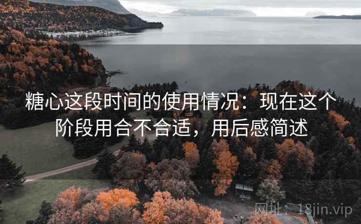 糖心这段时间的使用情况：现在这个阶段用合不合适，用后感简述