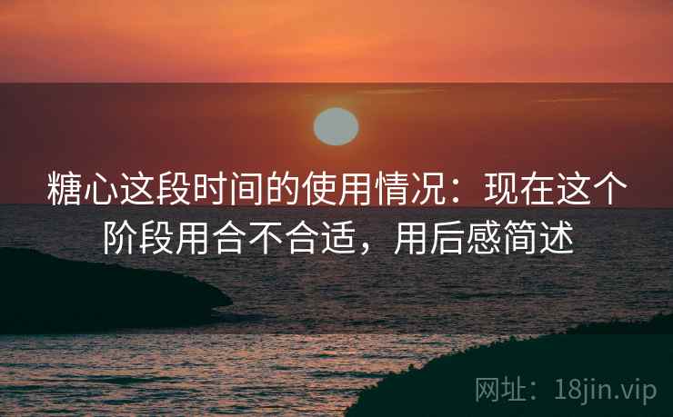 糖心这段时间的使用情况：现在这个阶段用合不合适，用后感简述