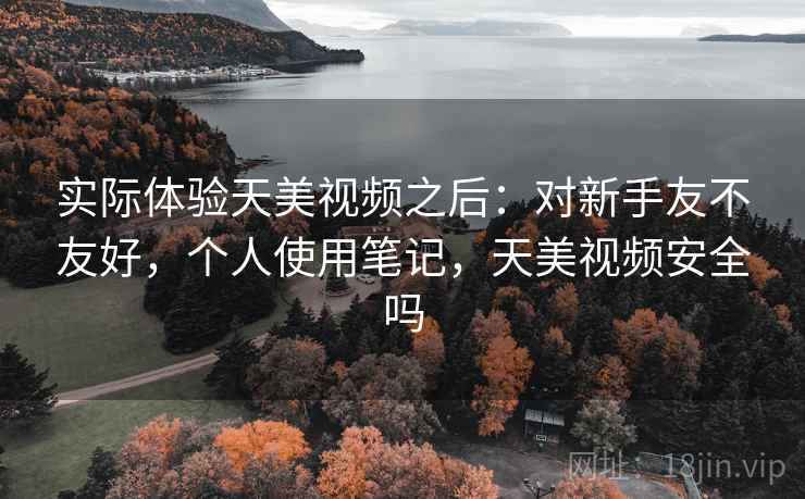 实际体验天美视频之后：对新手友不友好，个人使用笔记，天美视频安全吗