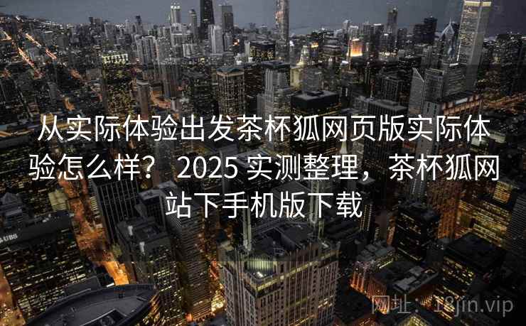 从实际体验出发茶杯狐网页版实际体验怎么样？ 2025 实测整理，茶杯狐网站下手机版下载