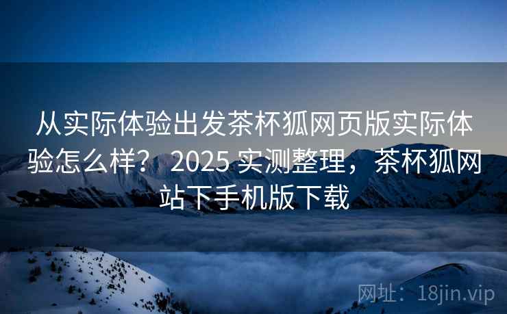 从实际体验出发茶杯狐网页版实际体验怎么样? 2025 实测整理,茶杯狐网站下手机版下载 从实际体验出发茶杯狐网页版实际体验怎么样? 2025 实测整理,茶杯狐网站下手机版下载