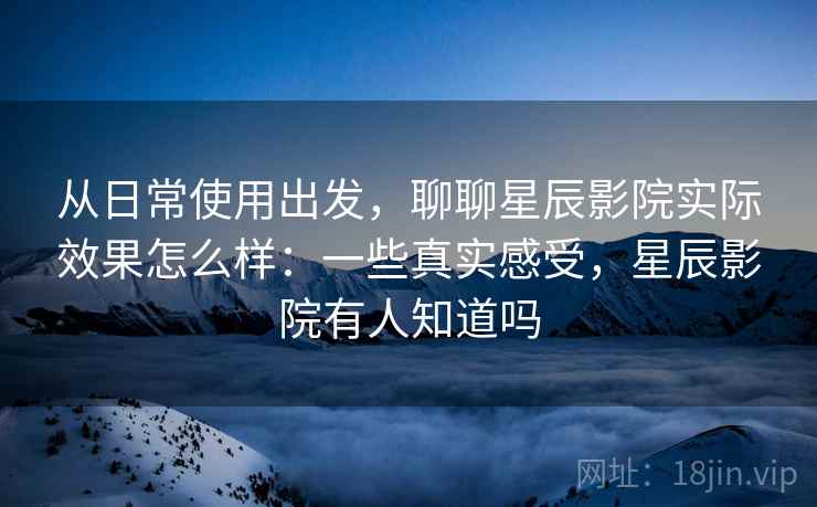 从日常使用出发，聊聊星辰影院实际效果怎么样：一些真实感受，星辰影院有人知道吗