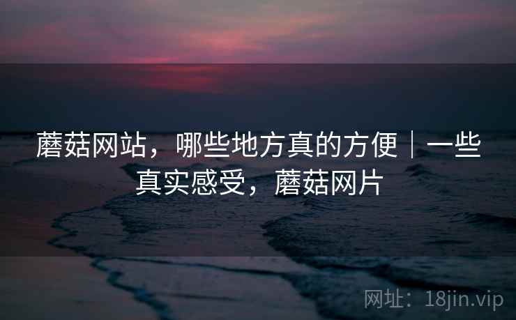 蘑菇网站，哪些地方真的方便｜一些真实感受，蘑菇网片