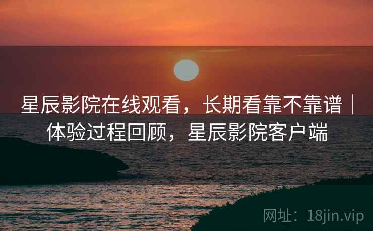 星辰影院在线观看，长期看靠不靠谱｜体验过程回顾，星辰影院客户端