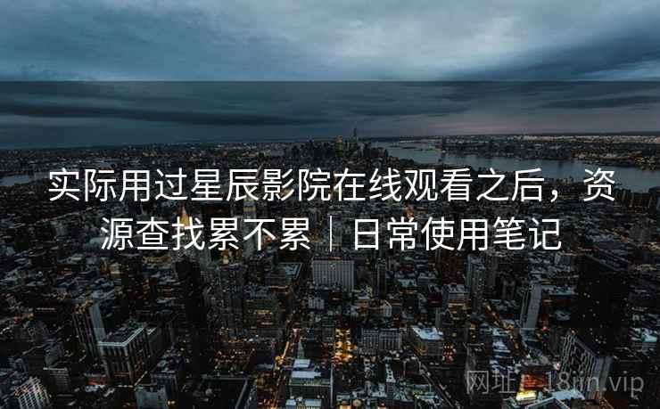 实际用过星辰影院在线观看之后,资源查找累不累|日常使用笔记 实际用过星辰影院在线观看之后,资源查找累不累|日常使用笔记