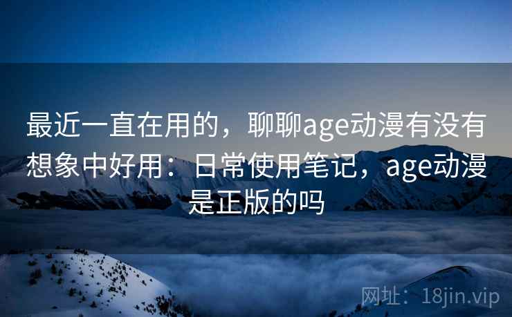 最近一直在用的，聊聊age动漫有没有想象中好用：日常使用笔记，age动漫是正版的吗